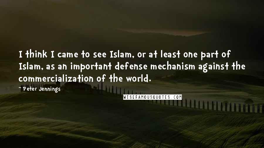 Peter Jennings Quotes: I think I came to see Islam, or at least one part of Islam, as an important defense mechanism against the commercialization of the world.