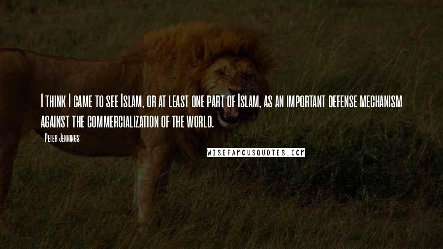 Peter Jennings Quotes: I think I came to see Islam, or at least one part of Islam, as an important defense mechanism against the commercialization of the world.