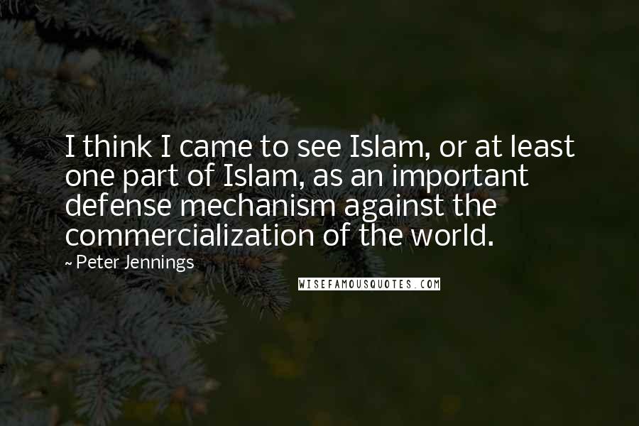 Peter Jennings Quotes: I think I came to see Islam, or at least one part of Islam, as an important defense mechanism against the commercialization of the world.