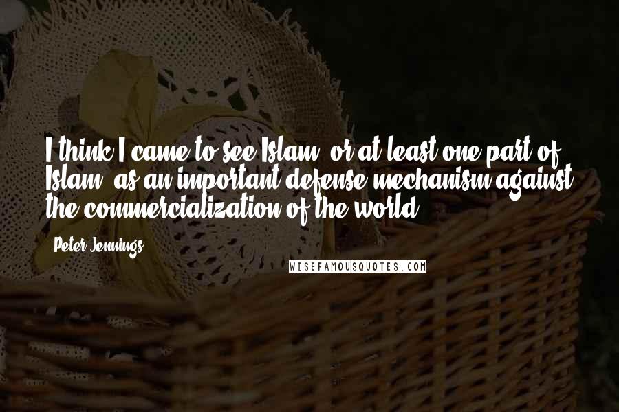 Peter Jennings Quotes: I think I came to see Islam, or at least one part of Islam, as an important defense mechanism against the commercialization of the world.