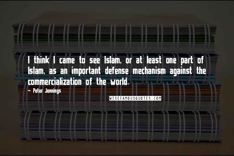 Peter Jennings Quotes: I think I came to see Islam, or at least one part of Islam, as an important defense mechanism against the commercialization of the world.