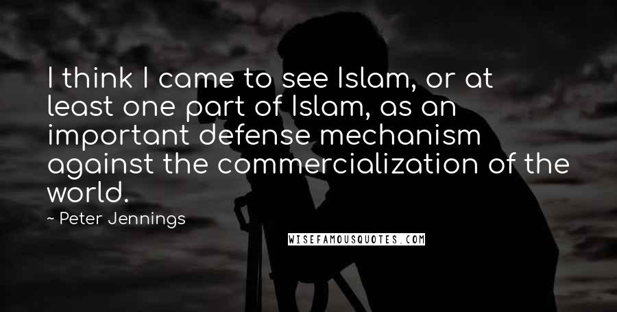 Peter Jennings Quotes: I think I came to see Islam, or at least one part of Islam, as an important defense mechanism against the commercialization of the world.