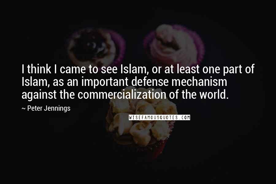 Peter Jennings Quotes: I think I came to see Islam, or at least one part of Islam, as an important defense mechanism against the commercialization of the world.