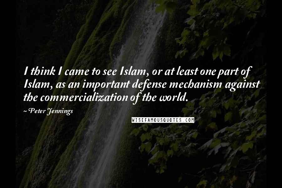 Peter Jennings Quotes: I think I came to see Islam, or at least one part of Islam, as an important defense mechanism against the commercialization of the world.