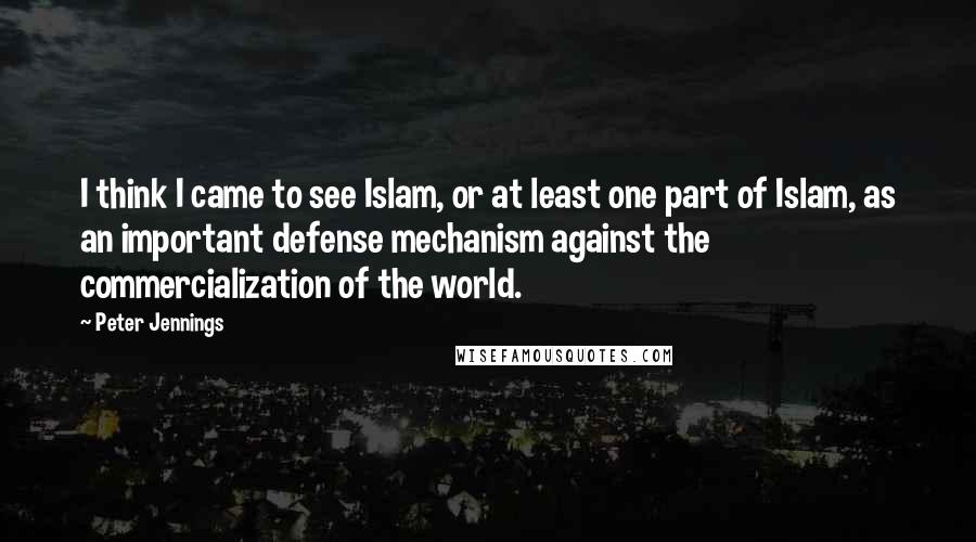 Peter Jennings Quotes: I think I came to see Islam, or at least one part of Islam, as an important defense mechanism against the commercialization of the world.