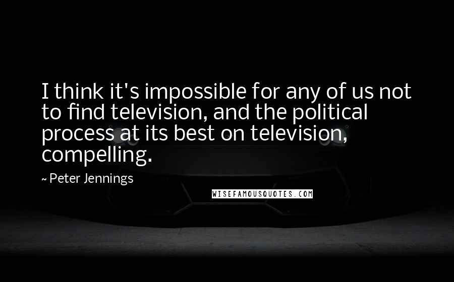 Peter Jennings Quotes: I think it's impossible for any of us not to find television, and the political process at its best on television, compelling.