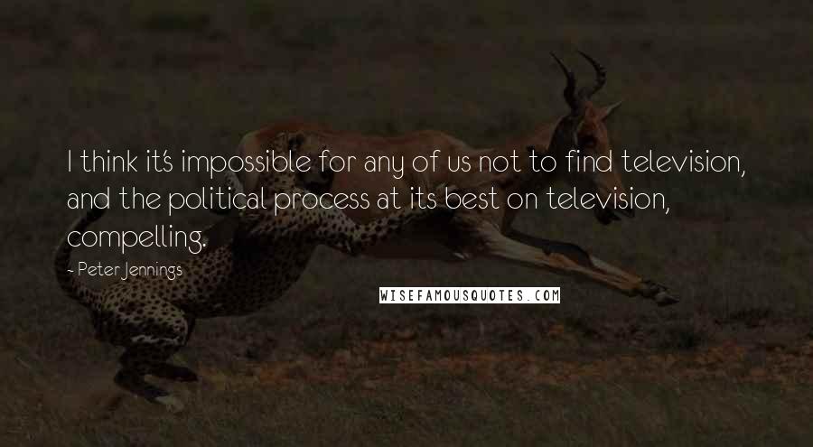 Peter Jennings Quotes: I think it's impossible for any of us not to find television, and the political process at its best on television, compelling.