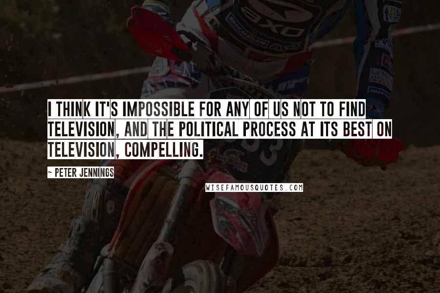 Peter Jennings Quotes: I think it's impossible for any of us not to find television, and the political process at its best on television, compelling.