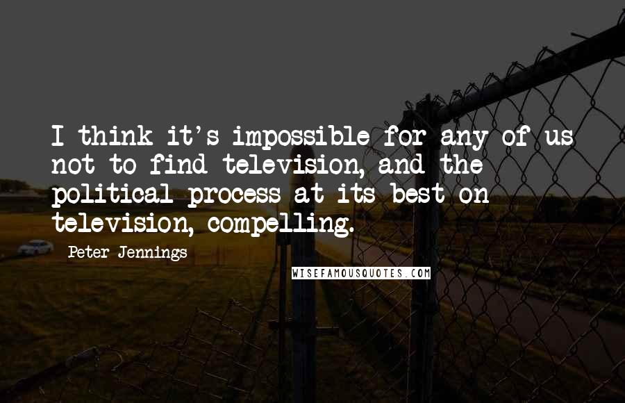 Peter Jennings Quotes: I think it's impossible for any of us not to find television, and the political process at its best on television, compelling.