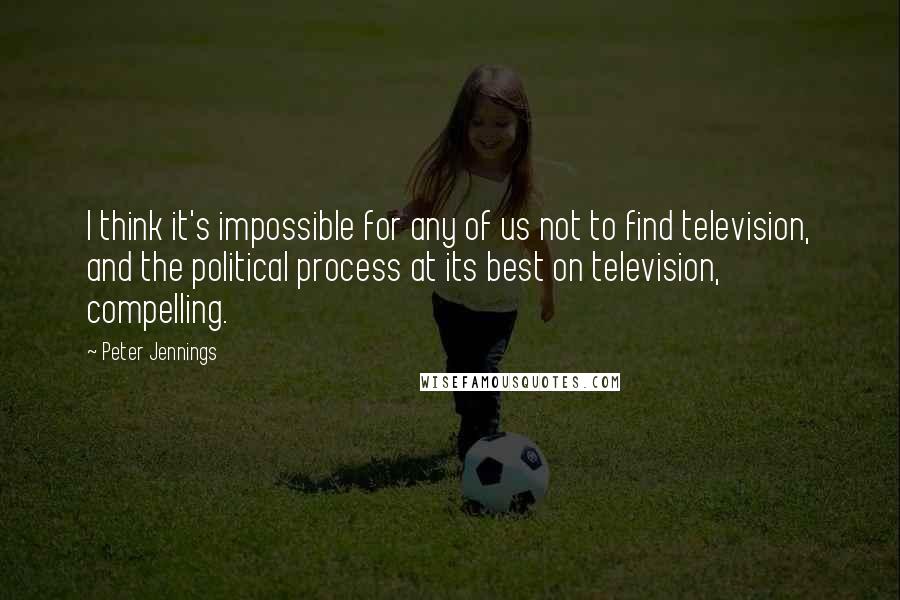 Peter Jennings Quotes: I think it's impossible for any of us not to find television, and the political process at its best on television, compelling.