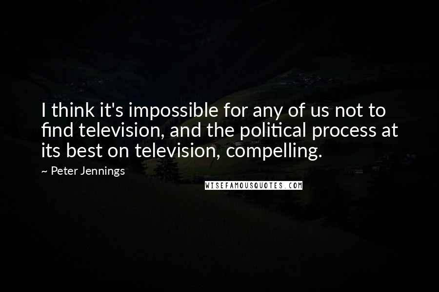 Peter Jennings Quotes: I think it's impossible for any of us not to find television, and the political process at its best on television, compelling.