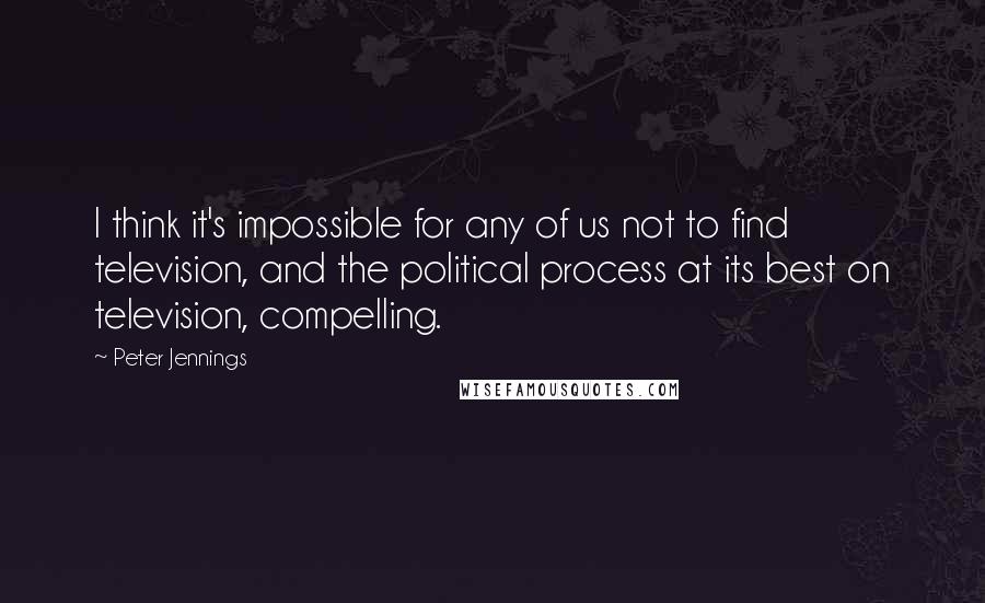 Peter Jennings Quotes: I think it's impossible for any of us not to find television, and the political process at its best on television, compelling.