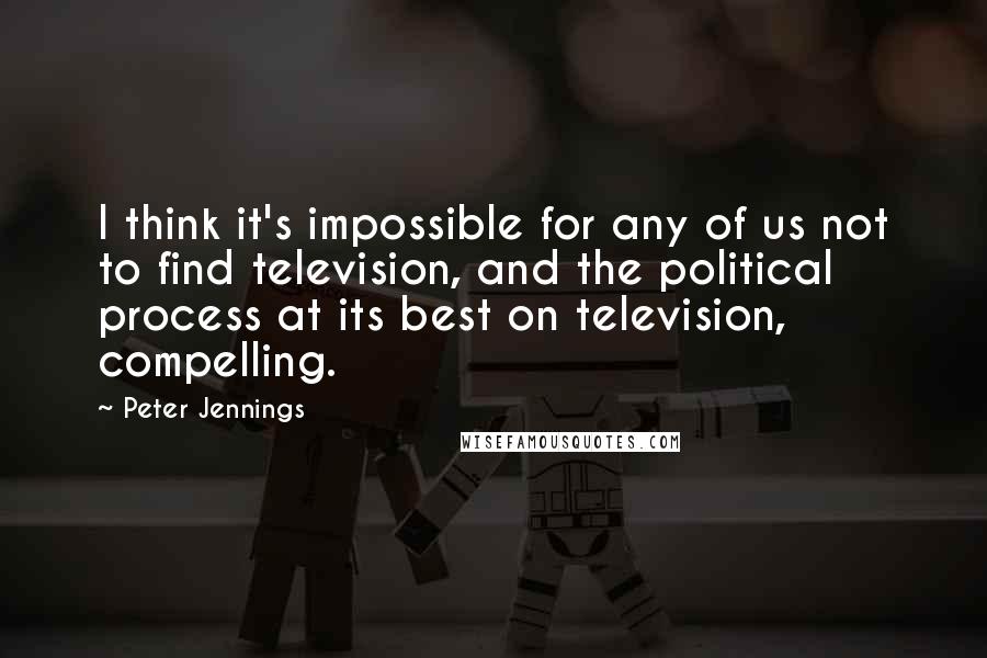 Peter Jennings Quotes: I think it's impossible for any of us not to find television, and the political process at its best on television, compelling.