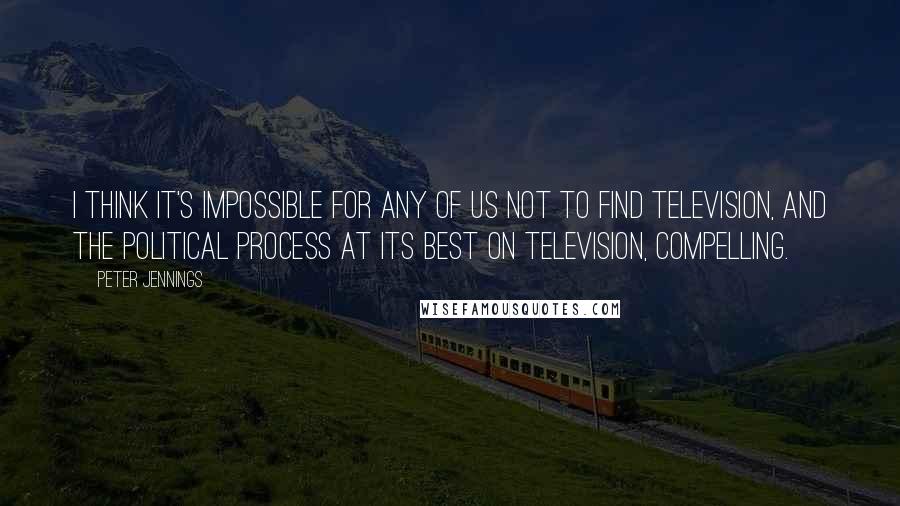 Peter Jennings Quotes: I think it's impossible for any of us not to find television, and the political process at its best on television, compelling.