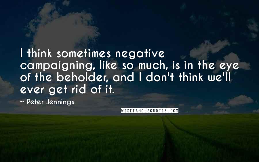 Peter Jennings Quotes: I think sometimes negative campaigning, like so much, is in the eye of the beholder, and I don't think we'll ever get rid of it.