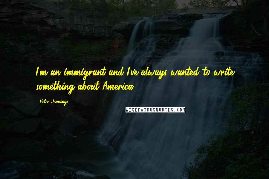 Peter Jennings Quotes: I'm an immigrant and I've always wanted to write something about America.