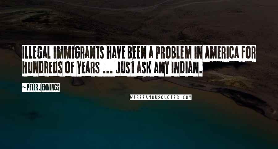 Peter Jennings Quotes: Illegal immigrants have been a problem in America for hundreds of years ... Just ask any Indian.