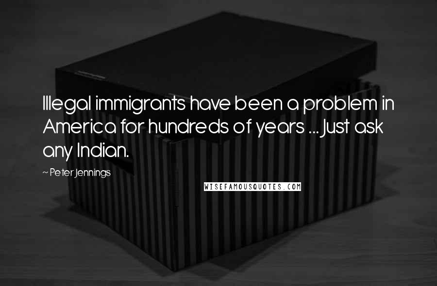 Peter Jennings Quotes: Illegal immigrants have been a problem in America for hundreds of years ... Just ask any Indian.