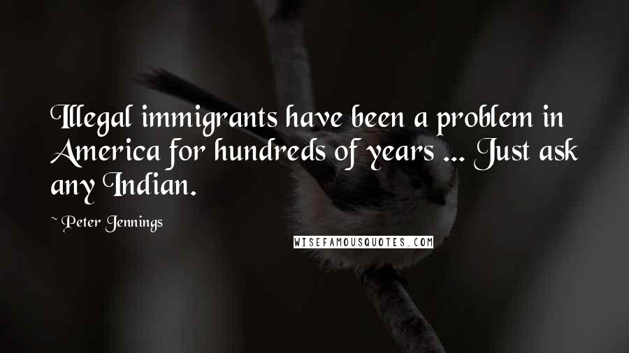Peter Jennings Quotes: Illegal immigrants have been a problem in America for hundreds of years ... Just ask any Indian.