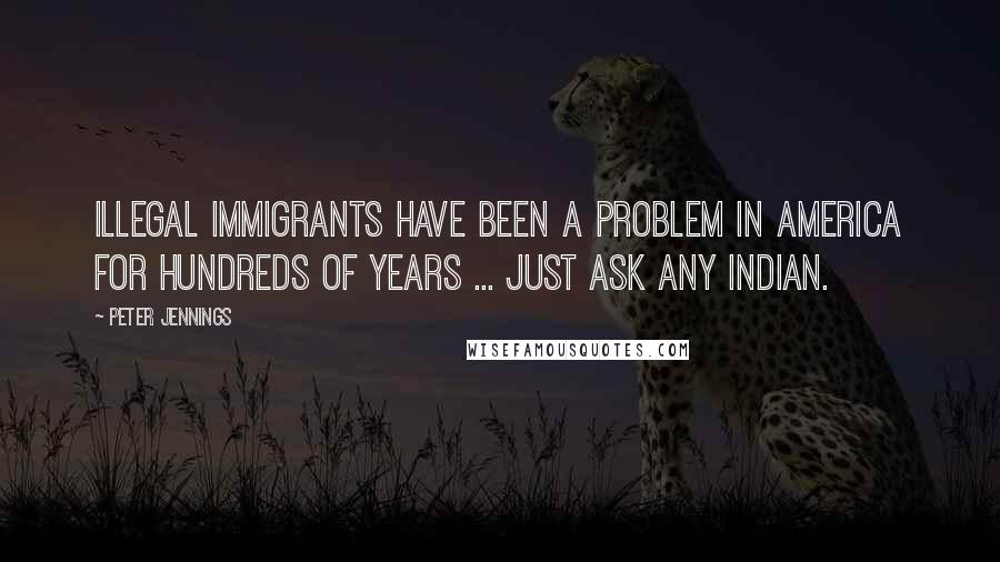 Peter Jennings Quotes: Illegal immigrants have been a problem in America for hundreds of years ... Just ask any Indian.