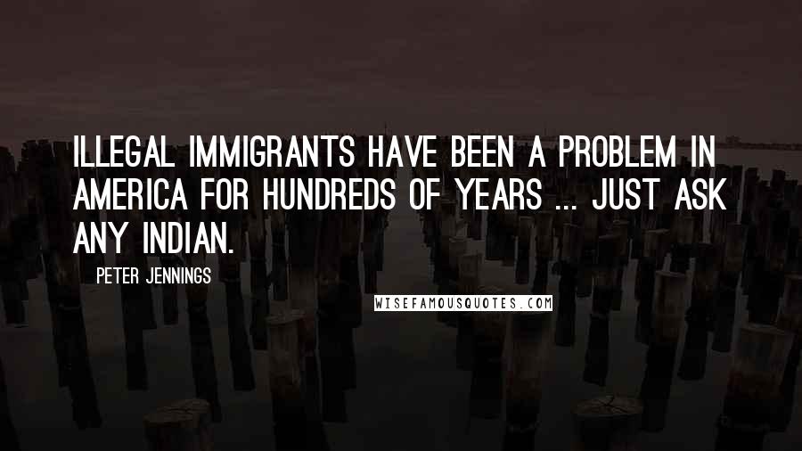 Peter Jennings Quotes: Illegal immigrants have been a problem in America for hundreds of years ... Just ask any Indian.