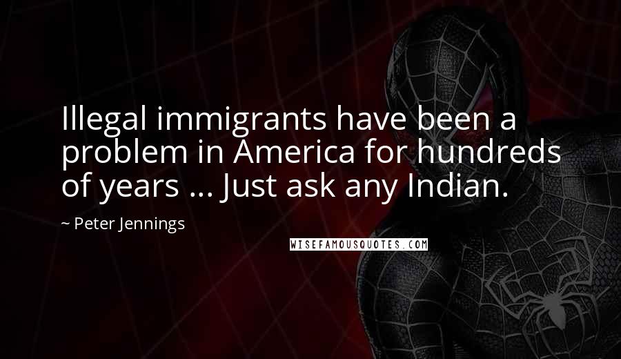 Peter Jennings Quotes: Illegal immigrants have been a problem in America for hundreds of years ... Just ask any Indian.