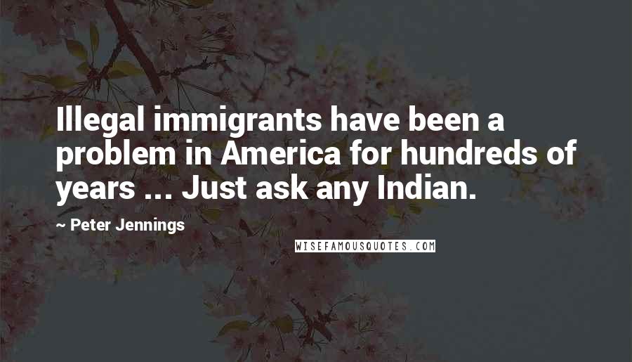 Peter Jennings Quotes: Illegal immigrants have been a problem in America for hundreds of years ... Just ask any Indian.