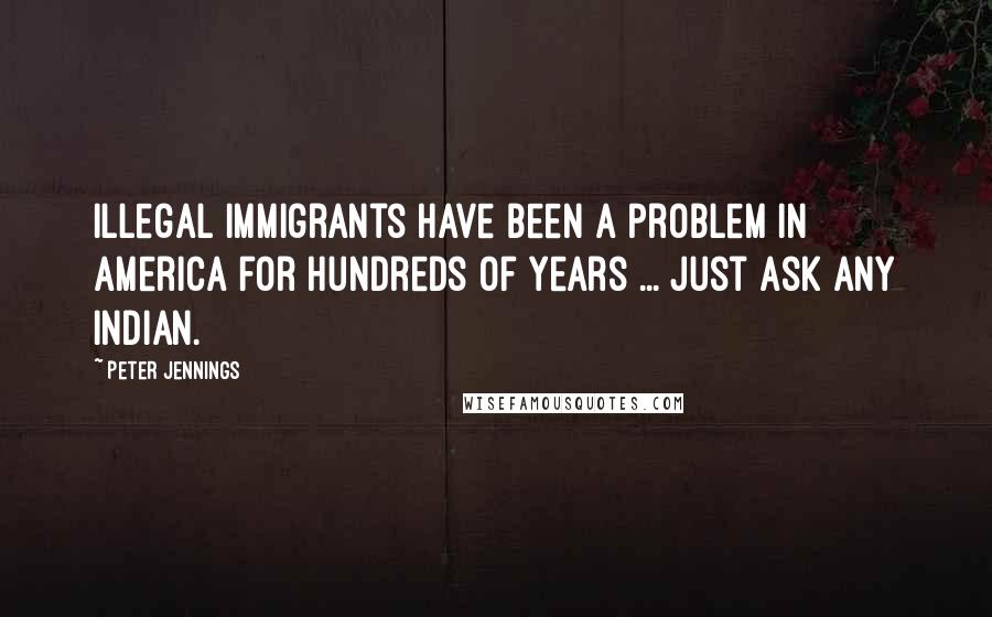 Peter Jennings Quotes: Illegal immigrants have been a problem in America for hundreds of years ... Just ask any Indian.