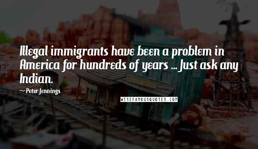 Peter Jennings Quotes: Illegal immigrants have been a problem in America for hundreds of years ... Just ask any Indian.