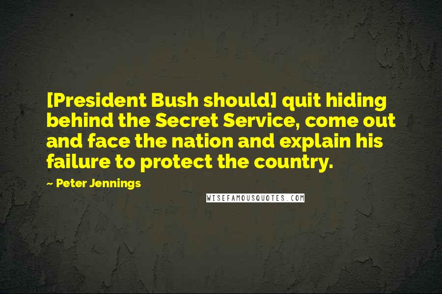 Peter Jennings Quotes: [President Bush should] quit hiding behind the Secret Service, come out and face the nation and explain his failure to protect the country.