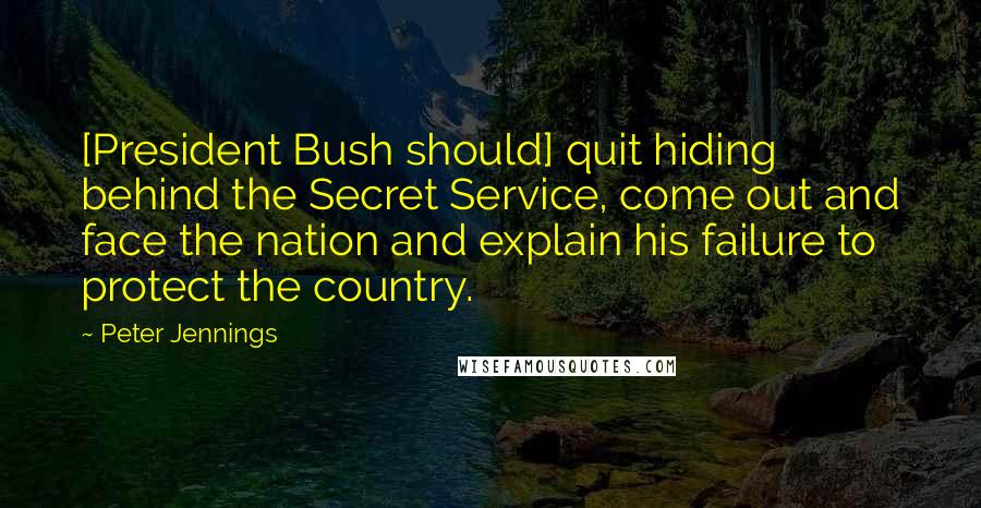 Peter Jennings Quotes: [President Bush should] quit hiding behind the Secret Service, come out and face the nation and explain his failure to protect the country.