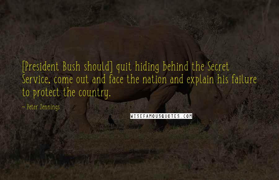 Peter Jennings Quotes: [President Bush should] quit hiding behind the Secret Service, come out and face the nation and explain his failure to protect the country.