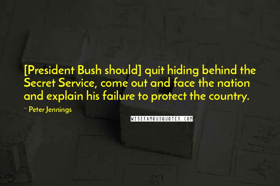 Peter Jennings Quotes: [President Bush should] quit hiding behind the Secret Service, come out and face the nation and explain his failure to protect the country.