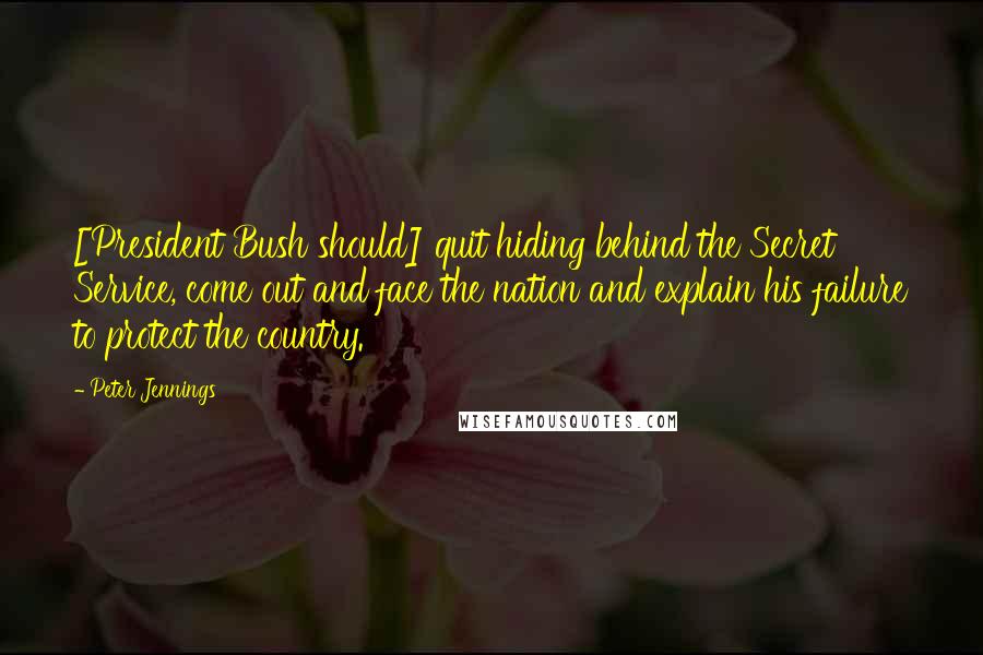 Peter Jennings Quotes: [President Bush should] quit hiding behind the Secret Service, come out and face the nation and explain his failure to protect the country.