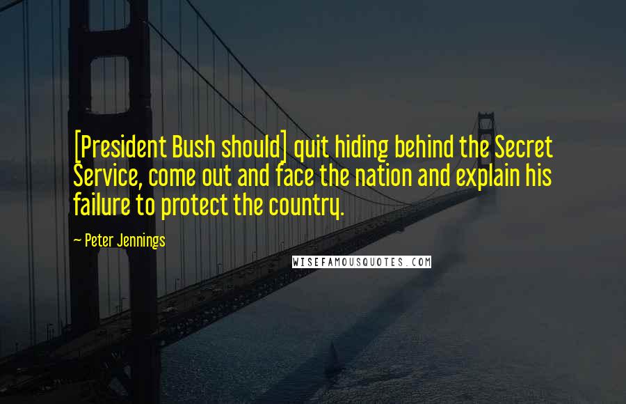 Peter Jennings Quotes: [President Bush should] quit hiding behind the Secret Service, come out and face the nation and explain his failure to protect the country.