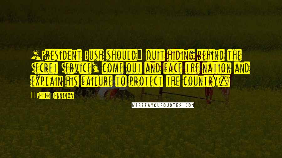 Peter Jennings Quotes: [President Bush should] quit hiding behind the Secret Service, come out and face the nation and explain his failure to protect the country.