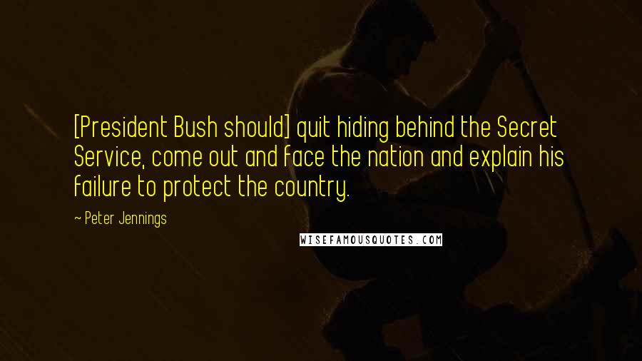 Peter Jennings Quotes: [President Bush should] quit hiding behind the Secret Service, come out and face the nation and explain his failure to protect the country.