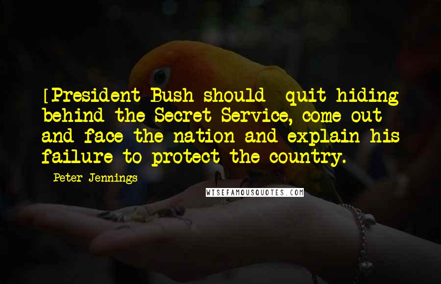 Peter Jennings Quotes: [President Bush should] quit hiding behind the Secret Service, come out and face the nation and explain his failure to protect the country.