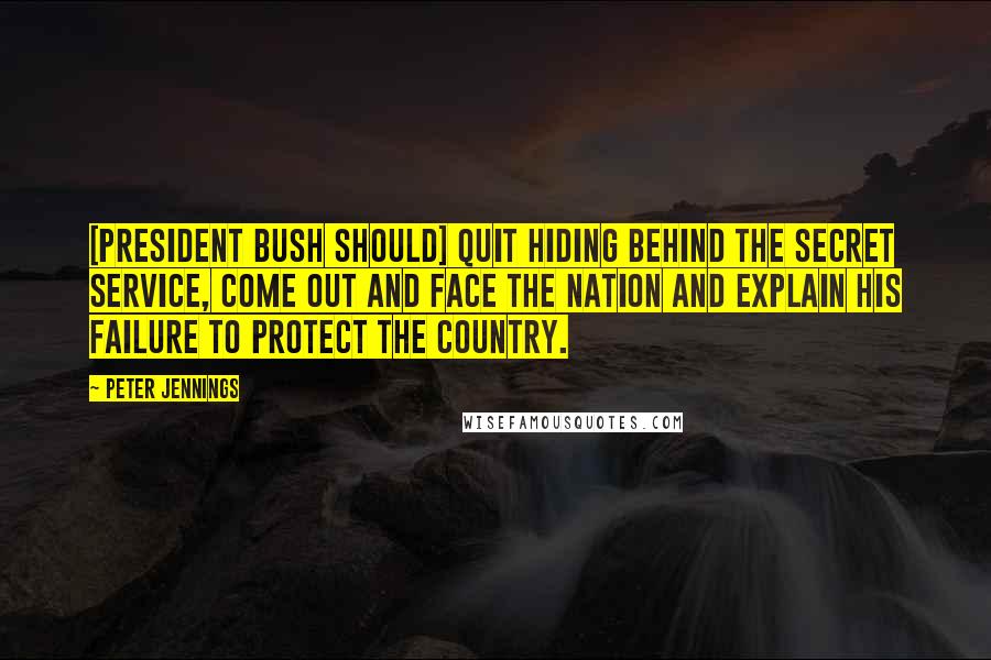 Peter Jennings Quotes: [President Bush should] quit hiding behind the Secret Service, come out and face the nation and explain his failure to protect the country.
