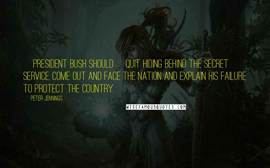 Peter Jennings Quotes: [President Bush should] quit hiding behind the Secret Service, come out and face the nation and explain his failure to protect the country.