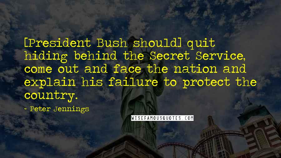 Peter Jennings Quotes: [President Bush should] quit hiding behind the Secret Service, come out and face the nation and explain his failure to protect the country.