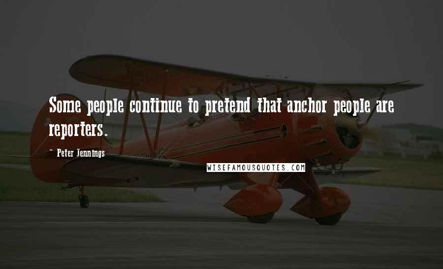 Peter Jennings Quotes: Some people continue to pretend that anchor people are reporters.