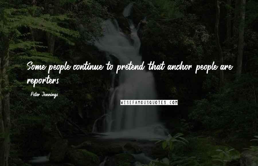 Peter Jennings Quotes: Some people continue to pretend that anchor people are reporters.