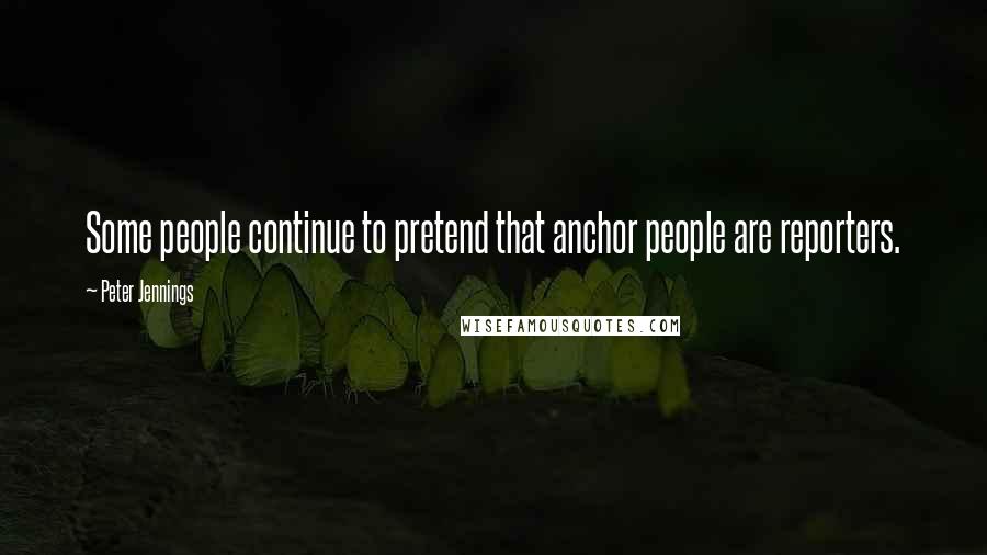 Peter Jennings Quotes: Some people continue to pretend that anchor people are reporters.