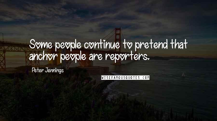 Peter Jennings Quotes: Some people continue to pretend that anchor people are reporters.