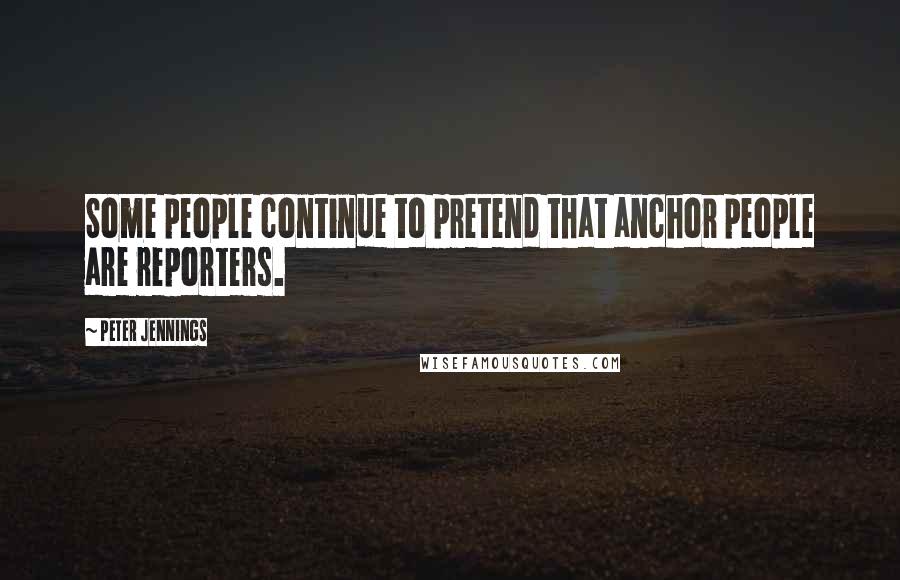 Peter Jennings Quotes: Some people continue to pretend that anchor people are reporters.