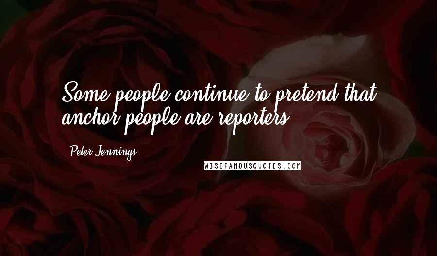 Peter Jennings Quotes: Some people continue to pretend that anchor people are reporters.