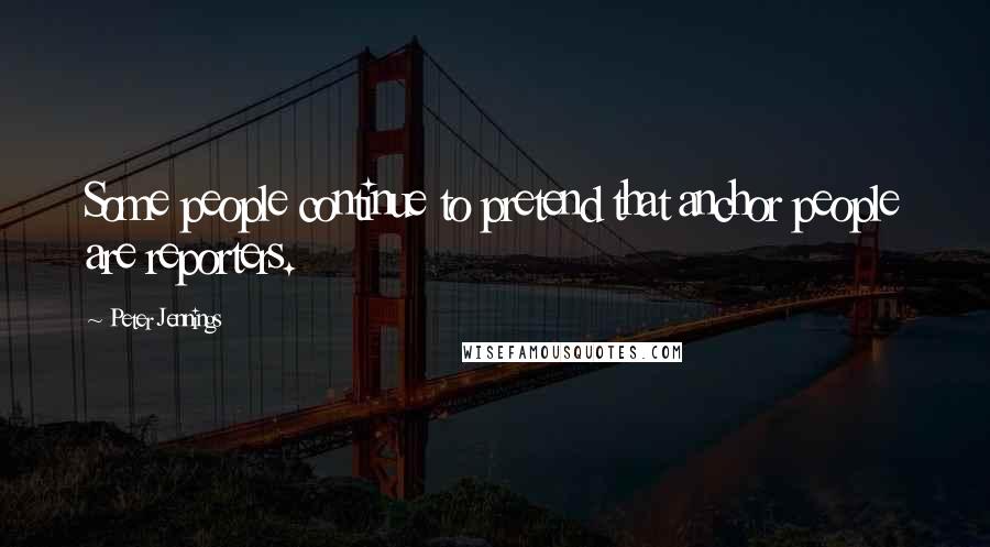 Peter Jennings Quotes: Some people continue to pretend that anchor people are reporters.