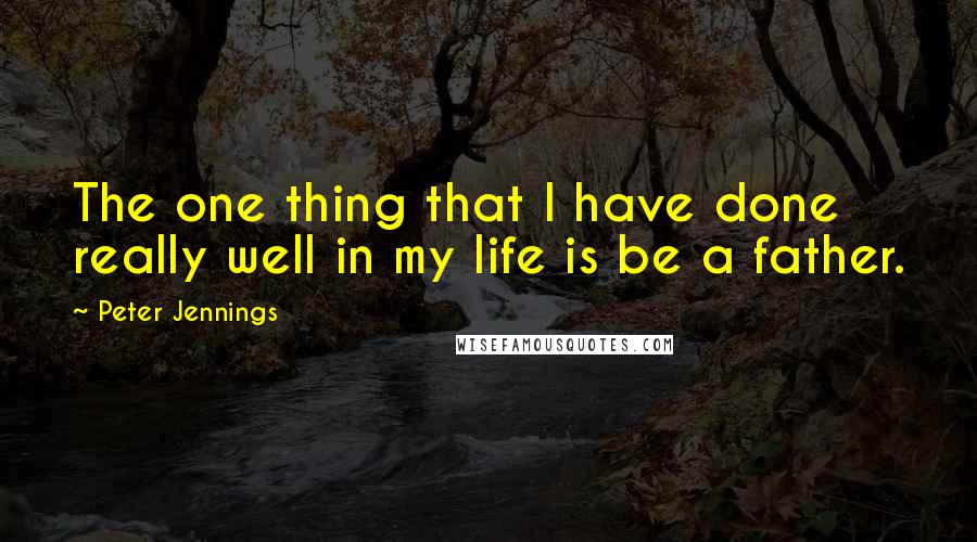 Peter Jennings Quotes: The one thing that I have done really well in my life is be a father.