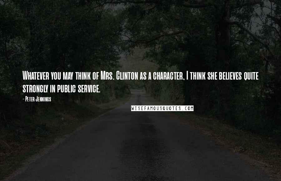 Peter Jennings Quotes: Whatever you may think of Mrs. Clinton as a character, I think she believes quite strongly in public service.
